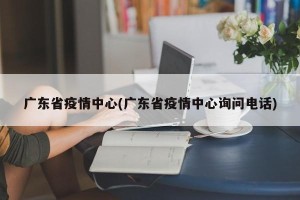广东省疫情中心(广东省疫情中心询问电话)