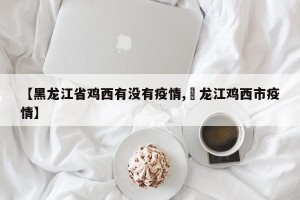 【黑龙江省鸡西有没有疫情,黒龙江鸡西市疫情】