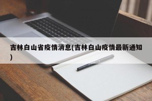 吉林白山省疫情消息(吉林白山疫情最新通知)