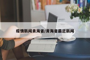 疫情新闻青海省/青海省最近新闻