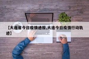 【大连省今日疫情通报,大连今日疫情行动轨迹】