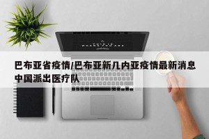 巴布亚省疫情/巴布亚新几内亚疫情最新消息中国派出医疗队