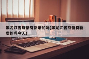 黑龙江省疫情有新增的吗(黑龙江省疫情有新增的吗今天)