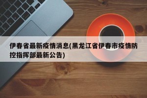伊春省最新疫情消息(黑龙江省伊春市疫情防控指挥部最新公告)
