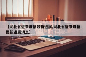 【湖北省近来疫情最新进展,湖北省近来疫情最新进展消息】