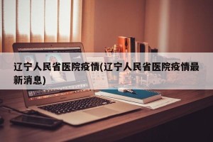 辽宁人民省医院疫情(辽宁人民省医院疫情最新消息)