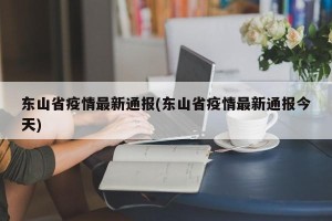 东山省疫情最新通报(东山省疫情最新通报今天)