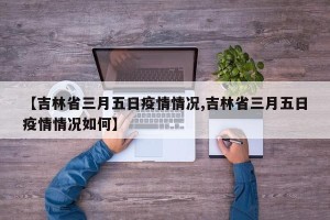 【吉林省三月五日疫情情况,吉林省三月五日疫情情况如何】