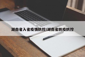 湖南省入省疫情防控/湖南省防疫防控