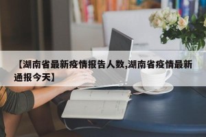 【湖南省最新疫情报告人数,湖南省疫情最新通报今天】