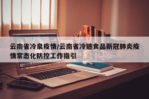 云南省冷泉疫情/云南省冷链食品新冠肺炎疫情常态化防控工作指引