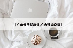 【广东省茶楼疫情,广东茶山疫情】