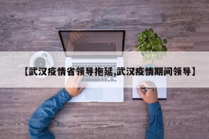 【武汉疫情省领导拖延,武汉疫情期间领导】