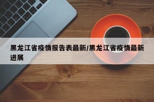 黑龙江省疫情报告表最新/黑龙江省疫情最新进展
