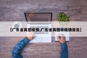 【广东省英德疫情,广东省英德市疫情报告】