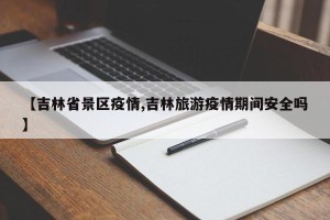 【吉林省景区疫情,吉林旅游疫情期间安全吗】