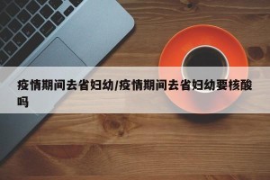 疫情期间去省妇幼/疫情期间去省妇幼要核酸吗