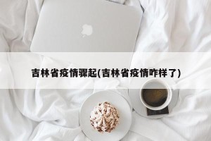 吉林省疫情骤起(吉林省疫情咋样了)