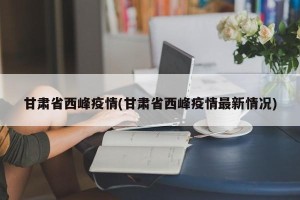 甘肃省西峰疫情(甘肃省西峰疫情最新情况)