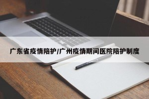 广东省疫情陪护/广州疫情期间医院陪护制度