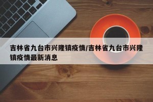 吉林省九台市兴隆镇疫情/吉林省九台市兴隆镇疫情最新消息