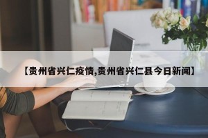 【贵州省兴仁疫情,贵州省兴仁县今日新闻】