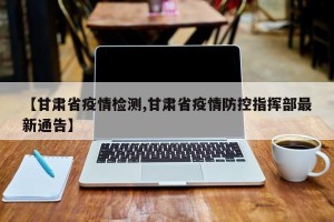 【甘肃省疫情检测,甘肃省疫情防控指挥部最新通告】