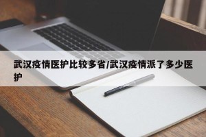 武汉疫情医护比较多省/武汉疫情派了多少医护