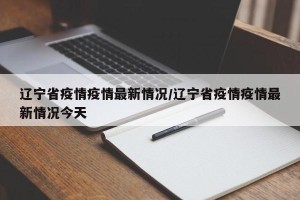 辽宁省疫情疫情最新情况/辽宁省疫情疫情最新情况今天