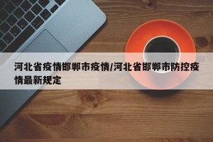 河北省疫情邯郸市疫情/河北省邯郸市防控疫情最新规定