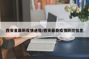 西安省最新疫情通报/西安最新疫情防控信息