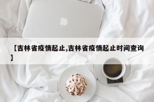 【吉林省疫情起止,吉林省疫情起止时间查询】